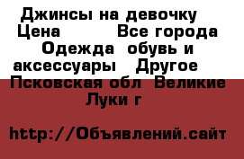 Джинсы на девочку  › Цена ­ 450 - Все города Одежда, обувь и аксессуары » Другое   . Псковская обл.,Великие Луки г.